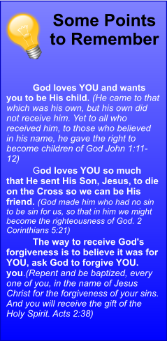 Some Points to Remember 	God loves YOU and wants you to be His child. (He came to that which was his own, but his own did not receive him. Yet to all who received him, to those who believed in his name, he gave the right to become children of God John 1:11-12) 	God loves YOU so much that He sent His Son, Jesus, to die on the Cross so we can be His friend. (God made him who had no sin to be sin for us, so that in him we might become the righteousness of God. 2 Corinthians 5:21) 	The way to receive God's forgiveness is to believe it was for YOU, ask God to forgive YOU. you.(Repent and be baptized, every one of you, in the name of Jesus Christ for the forgiveness of your sins. And you will receive the gift of the Holy Spirit. Acts 2:38)